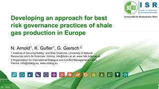 1 
Developing an approach for best 
risk governance practices of shale 
gas production in Europe 
N. Arnold1, K. Gufler1, G. Giersch 2 
1 Institute of Security/Safety- and Risk Sciences, University of Natural 
Resources and Life Sciences, Vienna, risk@boku.ac.at, www.risk.boku.ac.at 
2 Organisation for International Dialogue and Conflict Management – IDC, 
Vienna, info@idialog.eu, www.idialog.eu 
 