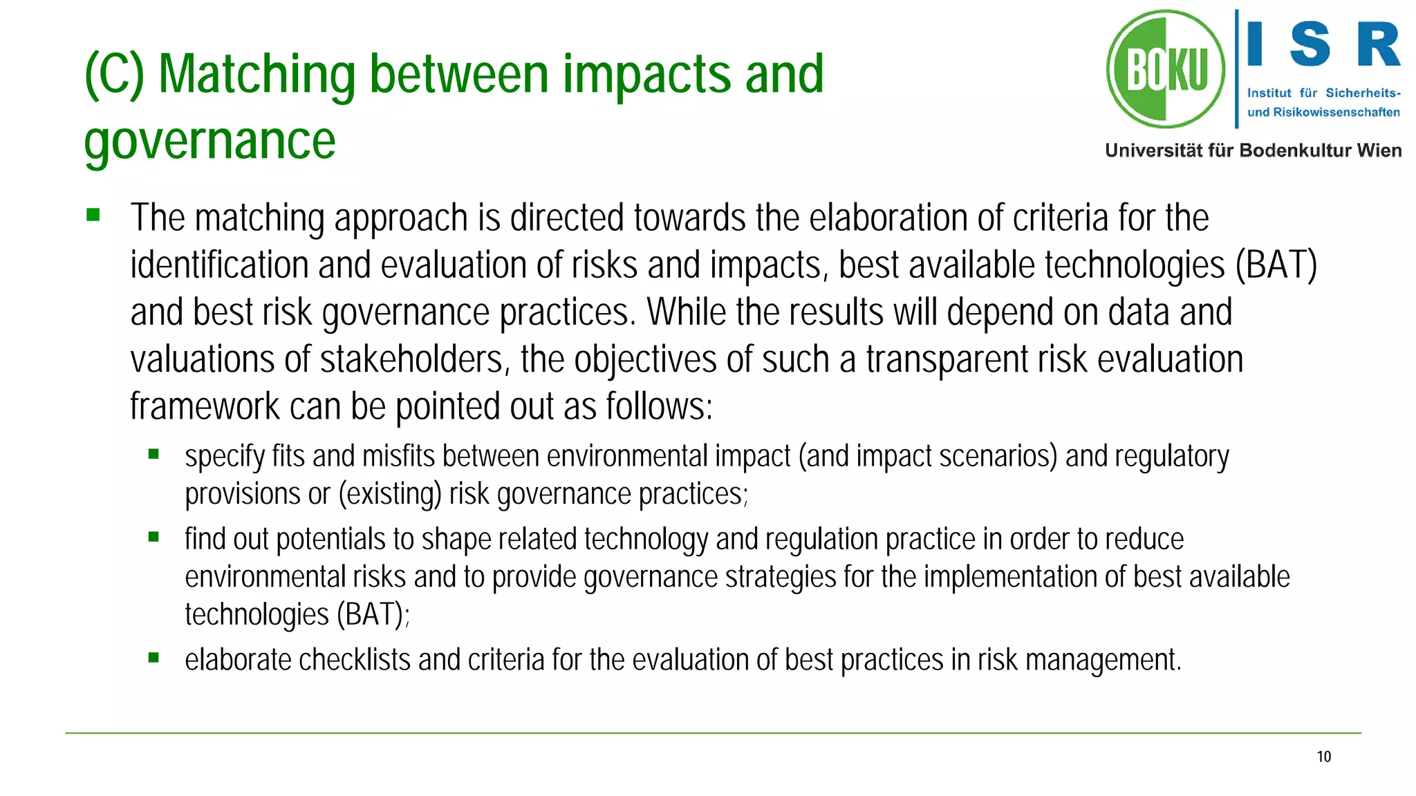 10 
(C) Matching between impacts and governance 
 
The matching approach is directed towards the elaboration of criteria for the identification and evaluation of risks and impacts, best available technologies (BAT) and best risk governance practices. While the results will depend on data and valuations of stakeholders, the objectives of such a transparent risk evaluation framework can be pointed out as follows: 
 
specify fits and misfits between environmental impact (and impact scenarios) and regulatory provisions or (existing) risk governance practices; 
 
find out potentials to shape related technology and regulation practice in order to reduce environmental risks and to provide governance strategies for the implementation of best available technologies (BAT); 
 
elaborate checklists and criteria for the evaluation of best practices in risk management.  