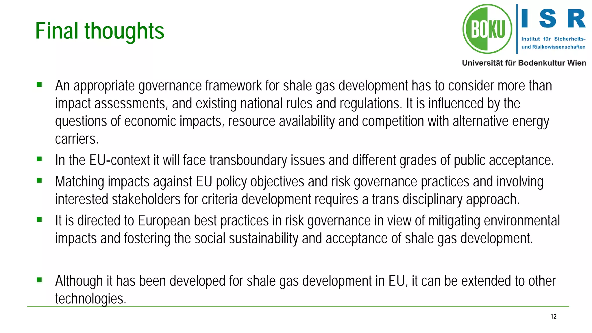 12 
Final thoughts 
 
An appropriate governance framework for shale gas development has to consider more than impact assessments, and existing national rules and regulations. It is influenced by the questions of economic impacts, resource availability and competition with alternative energy carriers. 
 
In the EU‐context it will face transboundary issues and different grades of public acceptance. 
 
Matching impacts against EU policy objectives and risk governance practices and involving interested stakeholders for criteria development requires a trans disciplinary approach. 
 
It is directed to European best practices in risk governance in view of mitigating environmental impacts and fostering the social sustainability and acceptance of shale gas development. 
 
Although it has been developed for shale gas development in EU, it can be extended to other technologies.  
