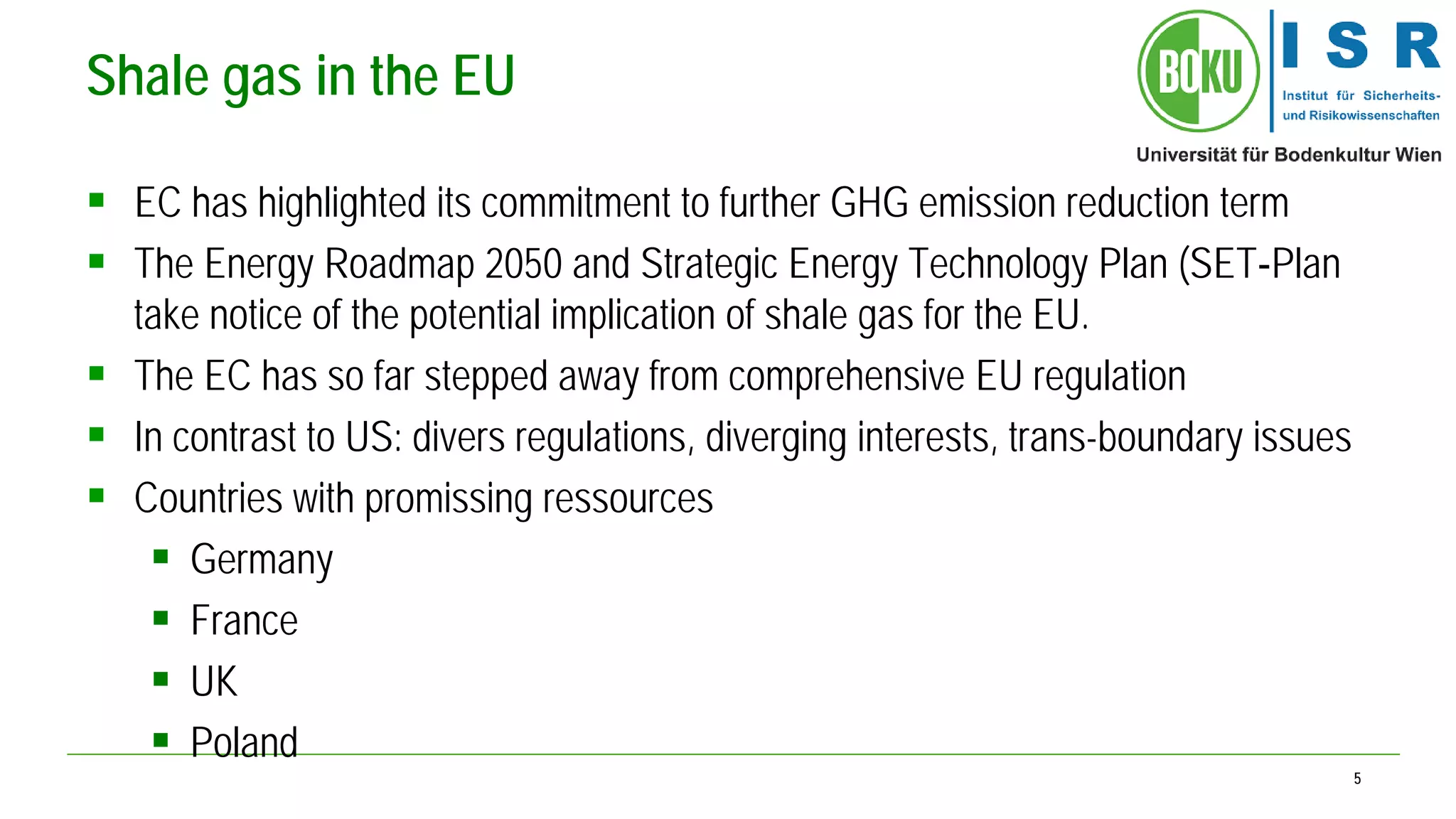 5 
Shale gas in the EU 
 
EC has highlighted its commitment to further GHG emission reduction term 
 
The Energy Roadmap 2050 and Strategic Energy Technology Plan (SET‐Plan take notice of the potential implication of shale gas for the EU. 
 
The EC has so far stepped away from comprehensive EU regulation 
 
In contrast to US: divers regulations, diverging interests, trans-boundary issues 
 
Countries with promissing ressources 
 
Germany 
 
France 
 
UK 
 
Poland  