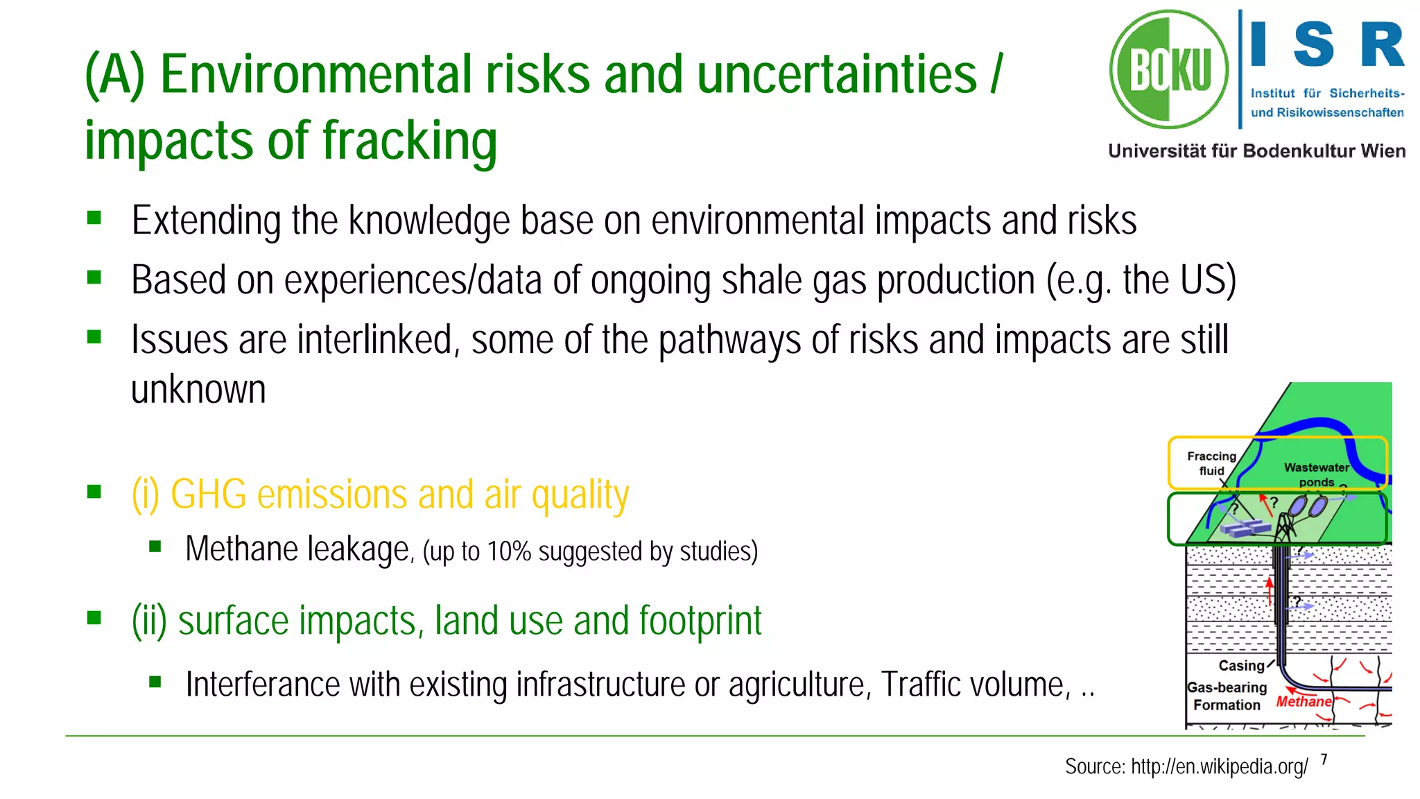7 
(A) Environmental risks and uncertainties / impacts of fracking 
 
Extending the knowledge base on environmental impacts and risks 
 
Based on experiences/data of ongoing shale gas production (e.g. the US) 
 
Issues are interlinked, some of the pathways of risks and impacts are still unknown 
 
(i) GHG emissions and air quality 
 
Methane leakage, (up to 10% suggested by studies) 
 
(ii) surface impacts, land use and footprint 
 
Interferance with existing infrastructure or agriculture, Traffic volume, .. 
Source: http://en.wikipedia.org/  