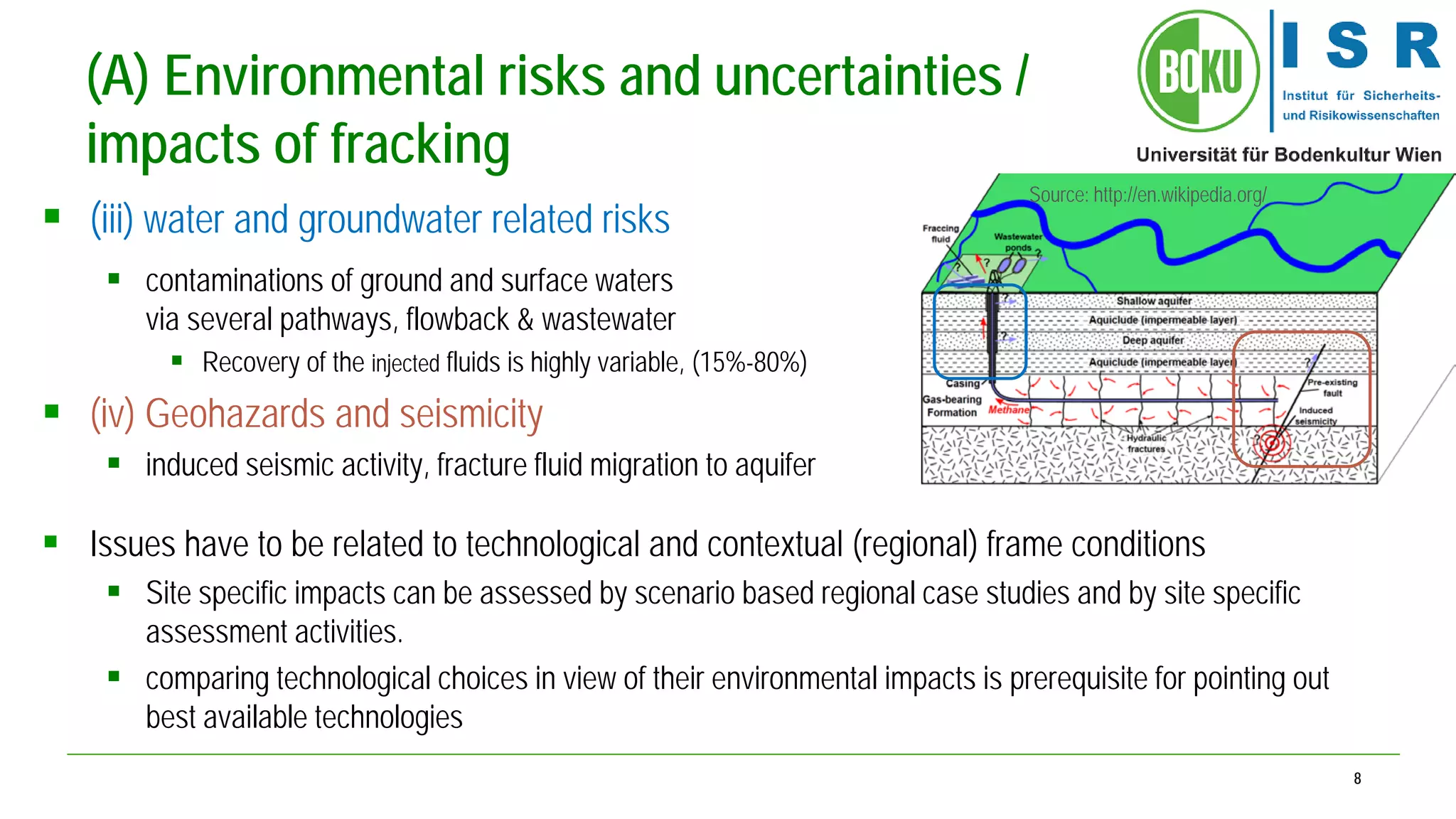 8 
(A) Environmental risks and uncertainties / impacts of fracking 
 
(iii) water and groundwater related risks 
 
contaminations of ground and surface waters via several pathways, flowback & wastewater 
 
Recovery of the injected fluids is highly variable, (15%-80%) 
 
(iv) Geohazards and seismicity 
 
induced seismic activity, fracture fluid migration to aquifer 
 
Issues have to be related to technological and contextual (regional) frame conditions 
 
Site specific impacts can be assessed by scenario based regional case studies and by site specific assessment activities. 
 
comparing technological choices in view of their environmental impacts is prerequisite for pointing out best available technologies 
Source: http://en.wikipedia.org/  
