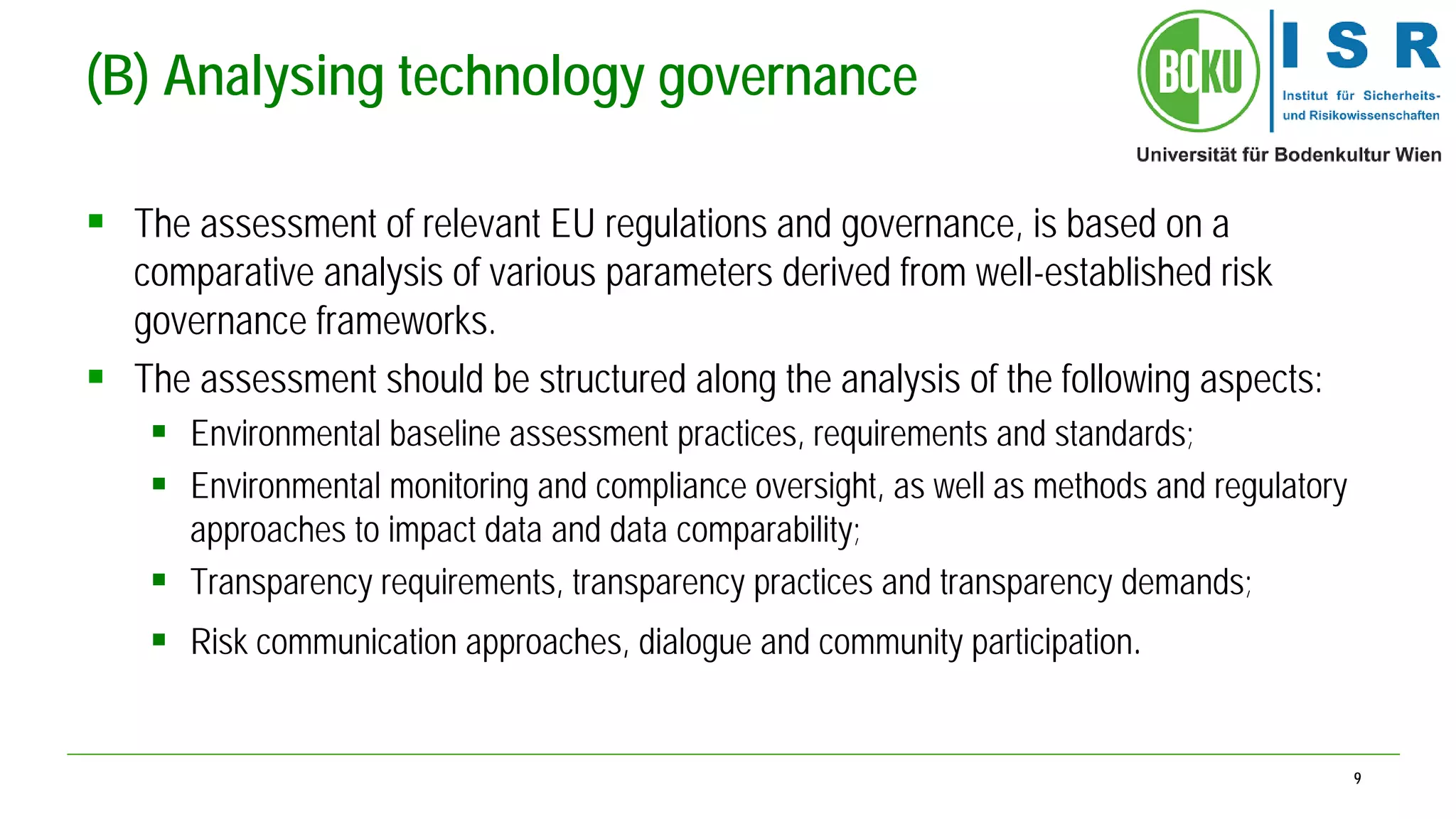9 
(B) Analysing technology governance 
 
The assessment of relevant EU regulations and governance, is based on a comparative analysis of various parameters derived from well-established risk governance frameworks. 
 
The assessment should be structured along the analysis of the following aspects: 
 
Environmental baseline assessment practices, requirements and standards; 
 
Environmental monitoring and compliance oversight, as well as methods and regulatory approaches to impact data and data comparability; 
 
Transparency requirements, transparency practices and transparency demands; 
 
Risk communication approaches, dialogue and community participation.  