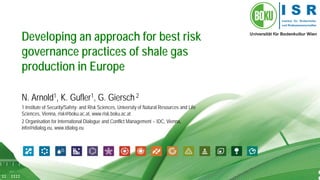 1 
Developing an approach for best risk governance practices of shale gas production in Europe 
N. Arnold1, K. Gufler1, G. Giersch 2 
1 Institute of Security/Safety- and Risk Sciences, University of Natural Resources and Life Sciences, Vienna, risk@boku.ac.at, www.risk.boku.ac.at 
2 Organisation for International Dialogue and Conflict Management – IDC, Vienna, info@idialog.eu, www.idialog.eu  