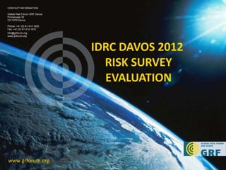 IDRC DAVOS 2012  RISK SURVEY EVALUATION www.grforum.org CONTACT INFORMATION Global Risk Forum GRF Davos Promenade 35 CH-7270 Davos Phone: +41 (0) 81 414 1600 Fax: +41 (0) 81 414 1610 [email_address] www.grforum.org 