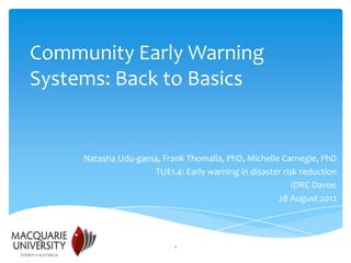 Community Early Warning
Systems: Back to Basics


     Natasha Udu-gama, Frank Thomalla, PhD, Michelle Carnegie, PhD
                    TUE1.4: Early warning in disaster risk reduction
                                                         IDRC Davos
                                                    28 August 2012




                           1
 