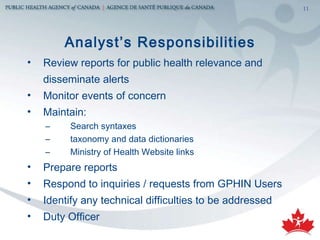 Analyst’s Responsibilities Review reports for public health relevance and disseminate alerts Monitor events of concern Maintain:  Search syntaxes taxonomy and data dictionaries Ministry of Health Website links Prepare reports Respond to inquiries / requests from GPHIN Users Identify any technical difficulties to be addressed Duty Officer 