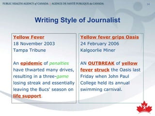 Writing Style of Journalist Yellow Fever   18 November 2003 Tampa Tribune An  epidemic   of  penalties   have thwarted many drives, resulting in a three- game   losing streak and essentially leaving the Bucs' season on  life support .   Yellow fever grips Oasis   24 February 2006 Kalgoorlie Miner AN  OUTBREAK  of  yellow fever   struck   the Oasis last Friday when John Paul College held its annual swimming carnival.  