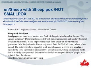 en/Sheep with Sheep pox /NOT SMALLPOX Article below is NOT AN ALERT, we did research and found that it was translated from a Greek article and the term smallpox was used instead of SHEEP POX (an error of the Newspaper). Source: ERT  Regions: Europe  Place Name: Greece Sheep with Smallpox  Smallpox  cases have been located in a flock of sheep in Mandamados, Lesvos. The Lesvos Veterinary Department proceeded with the extermination and sanitary burial of the diseased animals. It also imposed the stock farm under ten-kilometre area quarantine. It is likely that the disease originated from the Turkish coast, where it has spread. The authorities have appealed to all stock breeders to report any  smallpox  cases to the local veterinaries immediately. Stock breeders, whose animals are put to death, are fully compensated. Scientists have ruled out the possibility of people to be infected from the disease.  Link: http://news.ert.gr/en/1/22716.asp 