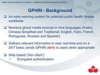 GP HIN - Background An early-warning system for potential public health threats worldwide Monitors global media sources in nine languages (Arabic, Chinese Simplified and Traditional, English, Farsi, French, Portuguese, Russian and Spanish) Gathers relevant information in near real-time and on a 24/7 basis; sends GPHIN  alerts  to users   when appropriate Web based (‘thin client’) Encrypted authentication 