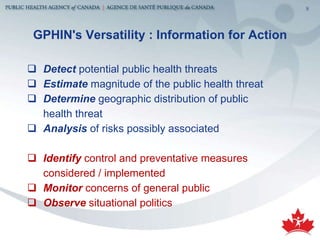 GPHIN's Versatility : Information for Action Detect  potential public health threats Estimate  magnitude of the public health threat Determine  geographic distribution of public  health threat Analysis  of risks possibly associated Identify  control and preventative measures considered / implemented Monitor  concerns of general public  Observe  situational politics 