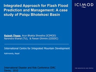 Integrated Approach for Flash Flood Prediction and Management: A case study of PoiquBhotekosi Basin Rajesh Thapa, Arun Bhakta Shrestha (ICIMOD) Narendra Khanal (TU),  & Pawan Ghimire (GISIDC) International Disaster and Risk Conference IDRCDavos,  2010 