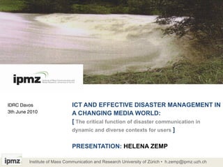 ICT AND EFFECTIVE DISASTER MANAGEMENT IN A CHANGING MEDIA WORLD:  [   The critical function of disaster communication in dynamic and diverse contexts for users  ] PRESENTATION:  HELENA ZEMP IDRC Davos  3th June 2010  