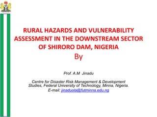 RURAL HAZARDS AND VULNERABILITY
ASSESSMENT IN THE DOWNSTREAM SECTOR
       OF SHIRORO DAM, NIGERIA
                             By
                       Prof. A.M Jinadu

     Centre for Disaster Risk Management & Development
   Studies, Federal University of Technology, Minna, Nigeria.
              E-mail: jinaduola@futminna.edu.ng
 