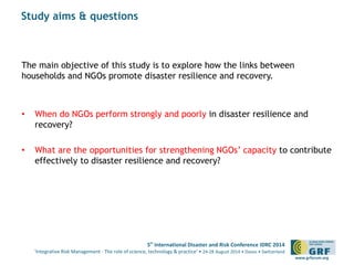 5th International Disaster and Risk Conference IDRC 2014 
‘Integrative Risk Management - The role of science, technology & practice‘ • 24-28 August 2014 • Davos • Switzerland 
www.grforum.org 
Study aims & questions 
The main objective of this study is to explore how the links between 
households and NGOs promote disaster resilience and recovery. 
• When do NGOs perform strongly and poorly in disaster resilience and 
recovery? 
• What are the opportunities for strengthening NGOs’ capacity to contribute 
effectively to disaster resilience and recovery? 
 