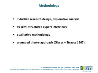 5th International Disaster and Risk Conference IDRC 2014 
‘Integrative Risk Management - The role of science, technology & practice‘ • 24-28 August 2014 • Davos • Switzerland 
www.grforum.org 
Methodology 
 inductive research design, explorative analysis 
 49 semi-structured expert interviews 
 qualitative methodology 
 grounded theory approach (Glaser + Strauss 1967) 
 