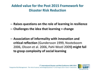 Added value for the Post 2015 Framework for 
5th International Disaster and Risk Conference IDRC 2014 
‘Integrative Risk Management - The role of science, technology & practice‘ • 24-28 August 2014 • Davos • Switzerland 
www.grforum.org 
Disaster Risk Reduction 
– Raises questions on the role of learning in resilience 
– Challenges the idea that learning = change 
– Association of informality with innovation and 
critical reflection (Gundersson 1999, Nooteboom 
2006, Olsson et al. 2006, Pahl-Wostl 2009) might fail 
to grasp complexity of social learning 
 