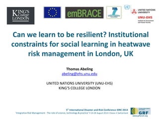 Can we learn to be resilient? Institutional 
constraints for social learning in heatwave 
risk management in London, UK 
5th International Disaster and Risk Conference IDRC 2014 
‘Integrative Risk Management - The role of science, technology & practice‘ • 24-28 August 2014 • Davos • Switzerland 
www.grforum.org 
Thomas Abeling 
abeling@ehs.unu.edu 
UNITED NATIONS UNIVERSITY (UNU-EHS) 
KING‘S COLLEGE LONDON 
 
