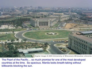 The Pearl of the Pacific… so much promise for one of the most developed countries at the time.  So spacious. Manila looks breath-taking without billboards blocking the sun. 