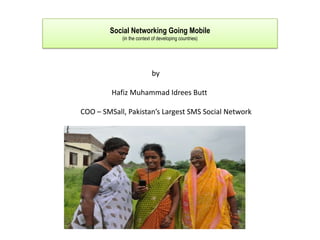 Social Networking Going Mobile
            (in the context of developing countries)




                           by

         Hafiz Muhammad Idrees Butt

COO – SMSall, Pakistan’s Largest SMS Social Network
 