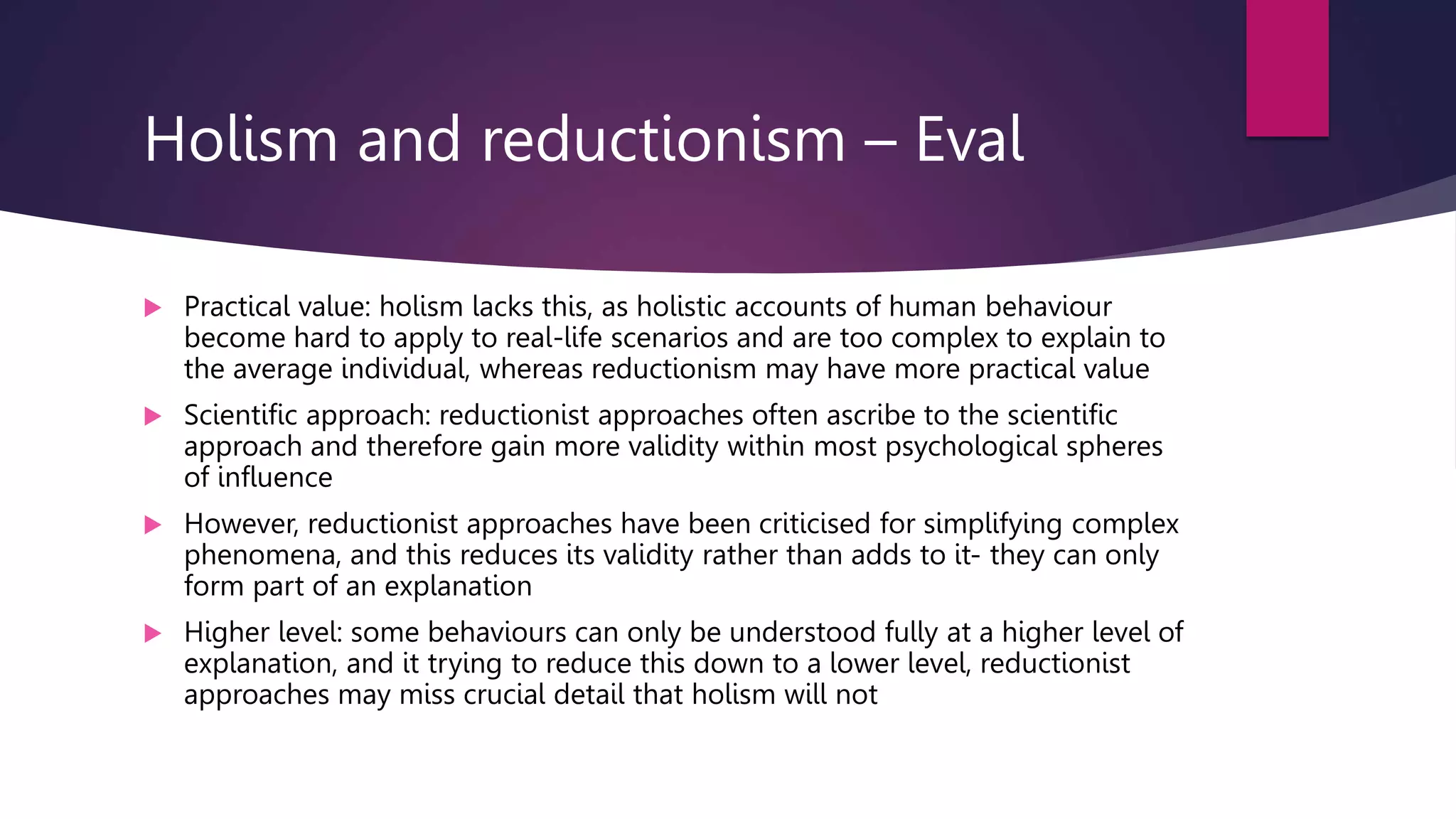 Holism and reductionism – Eval
 Practical value: holism lacks this, as holistic accounts of human behaviour
become hard to apply to real-life scenarios and are too complex to explain to
the average individual, whereas reductionism may have more practical value
 Scientific approach: reductionist approaches often ascribe to the scientific
approach and therefore gain more validity within most psychological spheres
of influence
 However, reductionist approaches have been criticised for simplifying complex
phenomena, and this reduces its validity rather than adds to it- they can only
form part of an explanation
 Higher level: some behaviours can only be understood fully at a higher level of
explanation, and it trying to reduce this down to a lower level, reductionist
approaches may miss crucial detail that holism will not
 