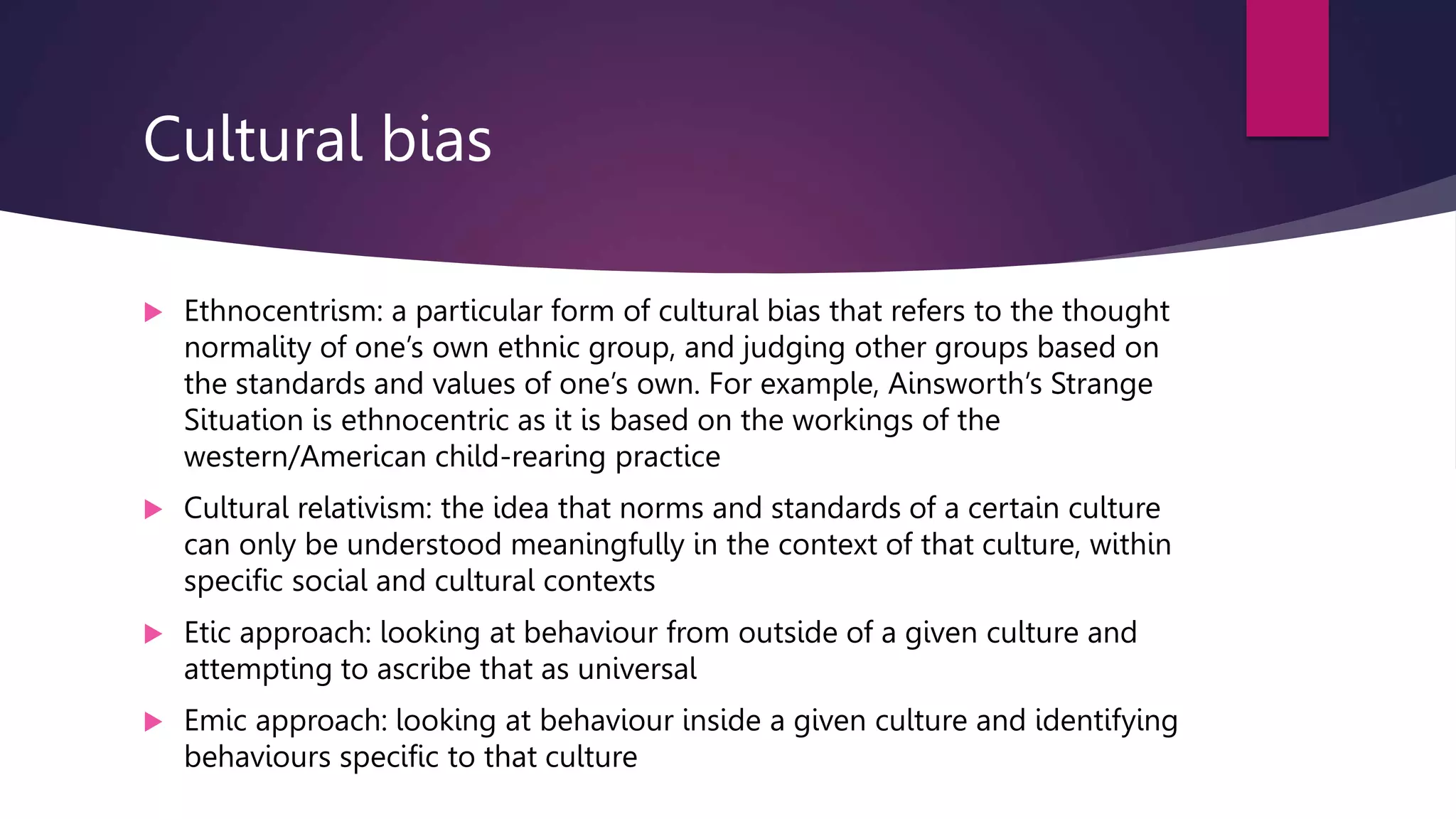 Cultural bias
 Ethnocentrism: a particular form of cultural bias that refers to the thought
normality of one’s own ethnic group, and judging other groups based on
the standards and values of one’s own. For example, Ainsworth’s Strange
Situation is ethnocentric as it is based on the workings of the
western/American child-rearing practice
 Cultural relativism: the idea that norms and standards of a certain culture
can only be understood meaningfully in the context of that culture, within
specific social and cultural contexts
 Etic approach: looking at behaviour from outside of a given culture and
attempting to ascribe that as universal
 Emic approach: looking at behaviour inside a given culture and identifying
behaviours specific to that culture
 