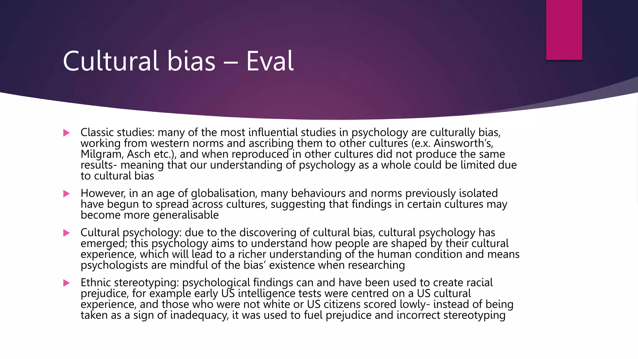Cultural bias – Eval
 Classic studies: many of the most influential studies in psychology are culturally bias,
working from western norms and ascribing them to other cultures (e.x. Ainsworth’s,
Milgram, Asch etc.), and when reproduced in other cultures did not produce the same
results- meaning that our understanding of psychology as a whole could be limited due
to cultural bias
 However, in an age of globalisation, many behaviours and norms previously isolated
have begun to spread across cultures, suggesting that findings in certain cultures may
become more generalisable
 Cultural psychology: due to the discovering of cultural bias, cultural psychology has
emerged; this psychology aims to understand how people are shaped by their cultural
experience, which will lead to a richer understanding of the human condition and means
psychologists are mindful of the bias’ existence when researching
 Ethnic stereotyping: psychological findings can and have been used to create racial
prejudice, for example early US intelligence tests were centred on a US cultural
experience, and those who were not white or US citizens scored lowly- instead of being
taken as a sign of inadequacy, it was used to fuel prejudice and incorrect stereotyping
 
