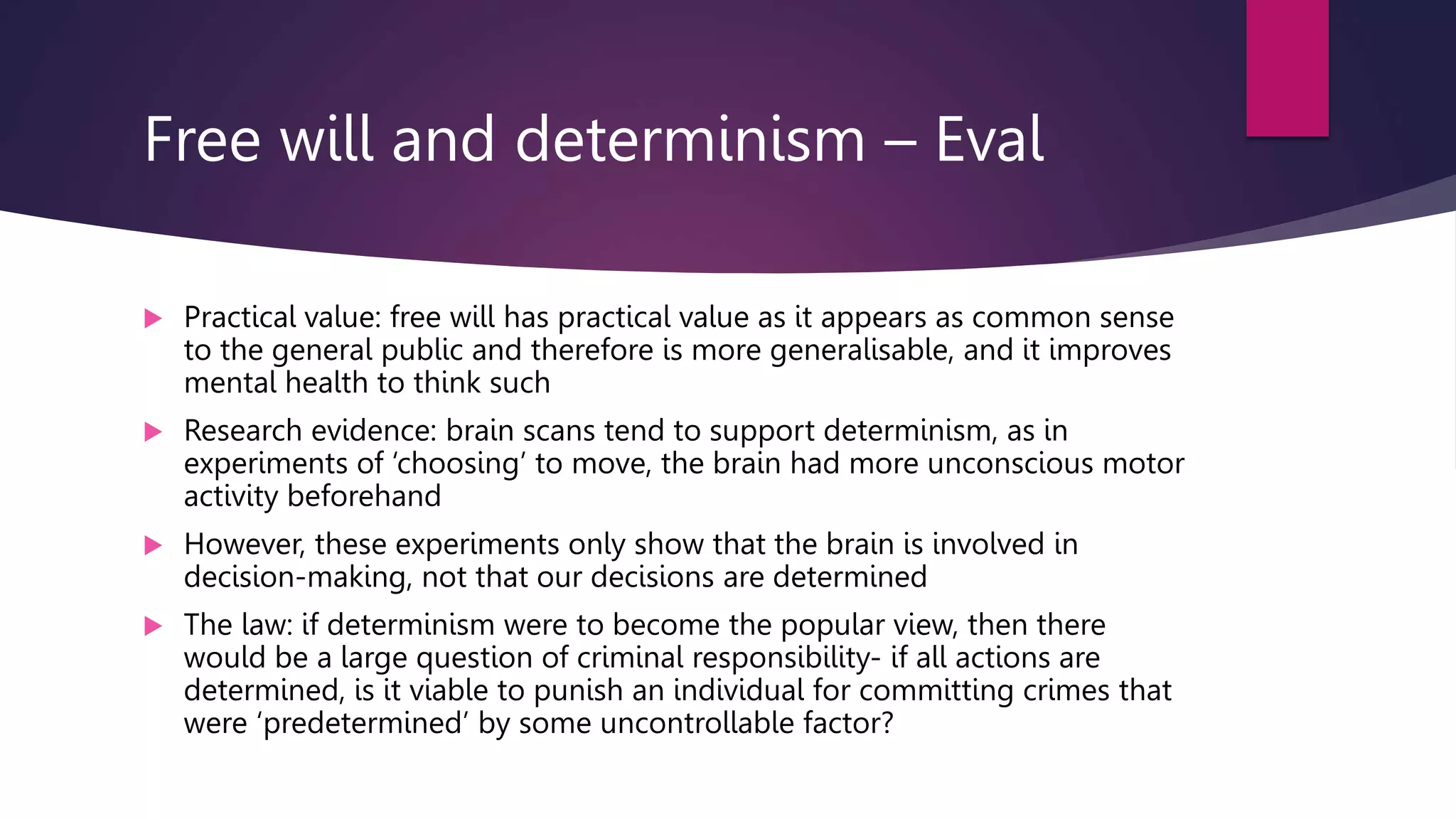 Free will and determinism – Eval
 Practical value: free will has practical value as it appears as common sense
to the general public and therefore is more generalisable, and it improves
mental health to think such
 Research evidence: brain scans tend to support determinism, as in
experiments of ‘choosing’ to move, the brain had more unconscious motor
activity beforehand
 However, these experiments only show that the brain is involved in
decision-making, not that our decisions are determined
 The law: if determinism were to become the popular view, then there
would be a large question of criminal responsibility- if all actions are
determined, is it viable to punish an individual for committing crimes that
were ‘predetermined’ by some uncontrollable factor?
 