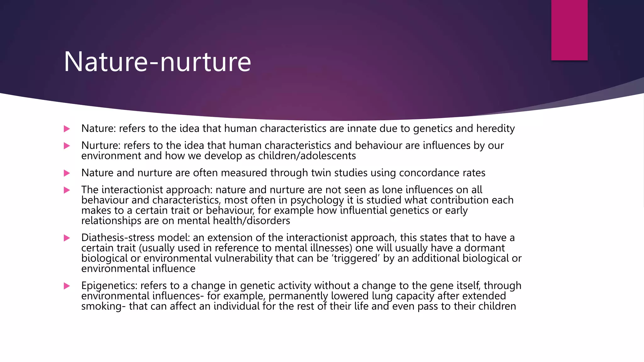 Nature-nurture
 Nature: refers to the idea that human characteristics are innate due to genetics and heredity
 Nurture: refers to the idea that human characteristics and behaviour are influences by our
environment and how we develop as children/adolescents
 Nature and nurture are often measured through twin studies using concordance rates
 The interactionist approach: nature and nurture are not seen as lone influences on all
behaviour and characteristics, most often in psychology it is studied what contribution each
makes to a certain trait or behaviour, for example how influential genetics or early
relationships are on mental health/disorders
 Diathesis-stress model: an extension of the interactionist approach, this states that to have a
certain trait (usually used in reference to mental illnesses) one will usually have a dormant
biological or environmental vulnerability that can be ‘triggered’ by an additional biological or
environmental influence
 Epigenetics: refers to a change in genetic activity without a change to the gene itself, through
environmental influences- for example, permanently lowered lung capacity after extended
smoking- that can affect an individual for the rest of their life and even pass to their children
 