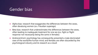Gender bias
 Alpha bias: research that exaggerates the differences between the sexes,
often devaluing women (e.x. Freudian superego)
 Beta bias: research that underestimates the differences between the sexes,
often leading to inadequate treatment for one sex (e.x. fight or flight
response not necessarily being the same in females)
 Androcentrism: psychology has consequently presented a male-dominated
view of the world/the human mind, and females are often discarded by the
psychological industry and its research as a result
 