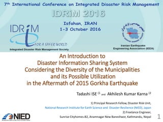 An Introduction to
Disaster Information Sharing System
Considering the Diversity of the Municipalities
and its Possible Utilization
in the Aftermath of 2015 Gorkha Earthquake
Tadashi ISE (1 and Akhilesh Kumar Karna (2
1) Principal Research Fellow, Disaster Risk Unit,
National Research Institute for Earth Science and Disaster Resilience (NIED), Japan
2) Freelance Engineer,
Sunrise Cityhomes-B2, Anamnagar New Baneshwor, Kathmandu, Nepal
7th International Conference on Integrated Disaster Risk Management
Isfahan, IRAN
1-3 October 2016
1
 
