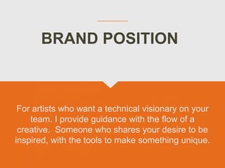 BRAND POSITION
For artists who want a technical visionary on your
team. I provide guidance with the flow of a
creative. Someone who shares your desire to be
inspired, with the tools to make something unique.
 