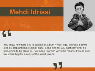 Mehdi Idrissi
You know how hard it is to publish an album? Well, I do. Ill break it down
step by step and make it look easy. Set a plan for you each day until it’s
something to be proud of. I’ve made two with very little means, I would drop
my whole bag for a copy of the latest reverb.
 