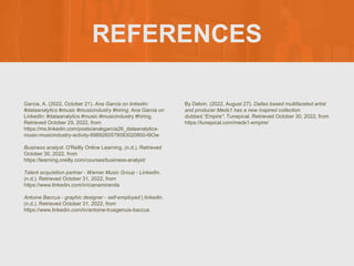 REFERENCES
Garcia, A. (2022, October 21). Ana Garcia on linkedin:
#dataanalytics #music #musicindustry #hiring. Ana Garcia on
LinkedIn: #dataanalytics #music #musicindustry #hiring.
Retrieved October 29, 2022, from
https://ms.linkedin.com/posts/anakgarcia26_dataanalytics-
music-musicindustry-activity-6989260578083020800-l9Ow
Business analyst. O'Reilly Online Learning. (n.d.). Retrieved
October 30, 2022, from
https://learning.oreilly.com/courses/business-analyst/
Talent acquisition partner - Warner Music Group - LinkedIn.
(n.d.). Retrieved October 31, 2022, from
https://www.linkedin.com/in/cianamiranda
Antoine Baccus - graphic designer - self-employed | linkedin.
(n.d.). Retrieved October 31, 2022, from
https://www.linkedin.com/in/antoine-truegenuis-baccus
By Delvin. (2022, August 27). Dallas based multifaceted artist
and producer Meds1 has a new inspired collection
dubbed,“Empire". Tunepical. Retrieved October 30, 2022, from
https://tunepical.com/meds1-empire/
 