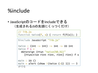 %include
• JavaScriptのコードをincludeできる
（生成されるJSの先頭にくっつくだけ）
%include JavaScript "lib.js"
twice : (Int -> Int) -> Int -> IO Int
twice f x =
mkForeign (FFun "twice(%0,%1)"
[FFunction FInt FInt, FInt] FInt) f x
main : IO ()
main = alert (show !(twice (+1) 1)) -- 3
がでる
// lib.js
function twice(f, x) { return f(f(x)); }
 