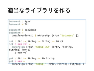 適当なライブラリを作る
Document : Type
Document = Ptr
document : Document
document =
unsafePerformIO $ mkForeign (FFun "document" []
set : Ptr -> String -> String -> IO ()
set e mem val =
mkForeign (FFun "%0[%1]=%2" [FPtr, FString,
FString] FUnit)
e mem val
get : Ptr -> String -> IO String
get e mem =
mkForeign (FFun "%0[%1]" [FPtr, FString] FString) e
 