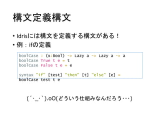 構文定義構文
• Idrisには構文を定義する構文がある！
• 例：ifの定義
boolCase : (x:Bool) -> Lazy a -> Lazy a -> a
boolCase True t e = t
boolCase False t e = e
syntax "if" [test] "then" [t] "else" [e] =
boolCase test t e
(´･_･`).oO(どういう仕組みなんだろう･･･)
 