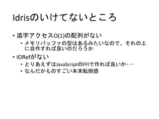 Idrisのいけてないところ
• 添字アクセスO(1)の配列がない
• メモリバッファの型はあるみたいなので、それの上
に自作すれば良いのだろうか
• IORefがない
• とりあえずはJavaScriptのFFIで作れば良いか･･･
• なんだかものすごい本末転倒感
 