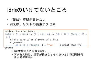 Idrisのいけてないところ
• （僕は）証明が書けない
• 例えば、リストの要素アクセス
• Listは型に長さを含まない
• アクセス時は、添字が長さよりも小さいという証明を与
える必要がある･･･
Idris> :doc List.index
index : (n : Nat) -> (l : List a) -> (ok : lt n (length l) =
-> a
Find a particular element of a list.
Arguments:
ok : lt n (length l) = True -- a proof that the
within
bounds
 