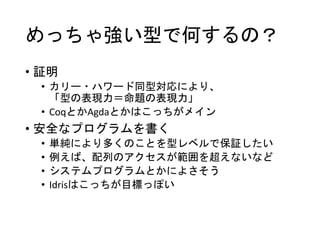 めっちゃ強い型で何するの？
• 証明
• カリー・ハワード同型対応により、
「型の表現力＝命題の表現力」
• CoqとかAgdaとかはこっちがメイン
• 安全なプログラムを書く
• 単純により多くのことを型レベルで保証したい
• 例えば、配列のアクセスが範囲を超えないなど
• システムプログラムとかによさそう
• Idrisはこっちが目標っぽい
 