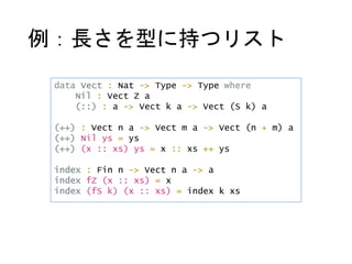 例：長さを型に持つリスト
data Vect : Nat -> Type -> Type where
Nil : Vect Z a
(::) : a -> Vect k a -> Vect (S k) a
(++) : Vect n a -> Vect m a -> Vect (n + m) a
(++) Nil ys = ys
(++) (x :: xs) ys = x :: xs ++ ys
index : Fin n -> Vect n a -> a
index fZ (x :: xs) = x
index (fS k) (x :: xs) = index k xs
 