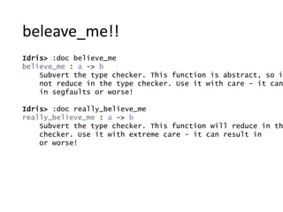beleave_me!!
Idris> :doc believe_me
believe_me : a -> b
Subvert the type checker. This function is abstract, so it
not reduce in the type checker. Use it with care - it can
in segfaults or worse!
Idris> :doc really_believe_me
really_believe_me : a -> b
Subvert the type checker. This function will reduce in th
checker. Use it with extreme care - it can result in
or worse!
 