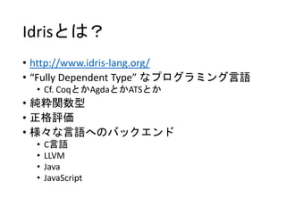 Idrisとは？
• http://www.idris-lang.org/
• “Fully Dependent Type” なプログラミング言語
• Cf. CoqとかAgdaとかATSとか
• 純粋関数型
• 正格評価
• 様々な言語へのバックエンド
• C言語
• LLVM
• Java
• JavaScript
 
