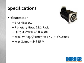 Specifications
• Gearmotor
– Brushless DC
– Planetary Gear, 23:1 Ratio
– Output Power = 50 Watts
– Max. Voltage/Current = 12 VDC / 5 Amps
– Max Speed = 347 RPM
 