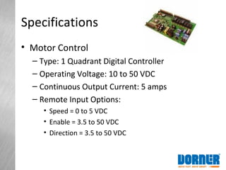 Specifications
• Motor Control
– Type: 1 Quadrant Digital Controller
– Operating Voltage: 10 to 50 VDC
– Continuous Output Current: 5 amps
– Remote Input Options:
• Speed = 0 to 5 VDC
• Enable = 3.5 to 50 VDC
• Direction = 3.5 to 50 VDC
 