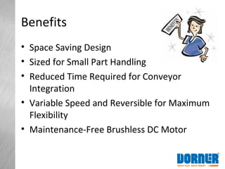 Benefits
• Space Saving Design
• Sized for Small Part Handling
• Reduced Time Required for Conveyor
Integration
• Variable Speed and Reversible for Maximum
Flexibility
• Maintenance-Free Brushless DC Motor
 