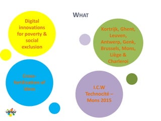 WHAT
Digital
innovations
for poverty &
social
exclusion
Cross-
fertilization of
ideas
Kortrijk, Ghent,
Leuven,
Antwerp, Genk,
Brussels, Mons,
Liège &
Charleroi
I.C.W
Technocité –
Mons 2015
 