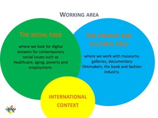 THE CREATIVE AND
CULTURAL FIELD
THE SOCIAL FIELD
where we look for digital
answers for contemporary
social issues such as
healthcare, aging, poverty and
employment.
INTERNATIONAL
CONTEXT
WORKING AREA
where we work with museums,
galleries, documentary
filmmakers, the book and fashion
industry.
 