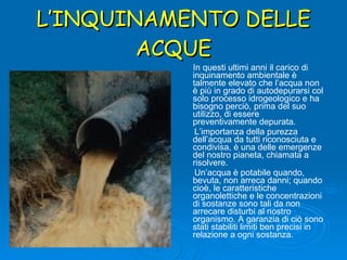 L’INQUINAMENTO DELLE ACQUE In questi ultimi anni il carico di inquinamento ambientale è talmente elevato che l’acqua non è più in grado di autodepurarsi col solo processo idrogeologico e ha bisogno perciò, prima del suo utilizzo, di essere  preventivamente depurata. L’importanza della purezza dell’acqua da tutti riconosciuta e condivisa, è una delle emergenze del nostro pianeta, chiamata a risolvere. Un’acqua è potabile quando, bevuta, non arreca danni; quando cioè, le caratteristiche organolettiche e le concentrazioni di sostanze sono tali da non arrecare disturbi al nostro organismo. A garanzia di ciò sono stati stabiliti limiti ben precisi in relazione a ogni sostanza. 