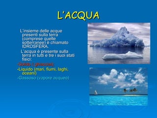 L’ACQUA L’insieme delle acque presenti sulla terra (comprese quelle sotterranee) è chiamato IDROSFERA.  L’acqua è presente sulla terra in tutti e tre i suoi stati fisici:  -Solido ( ghiacciai); -Liquido (mari, fiumi, laghi, oceani) -Gassoso (vapore acqueo)   